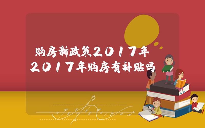 购房新政策2017年 (2017年购房有补贴吗)